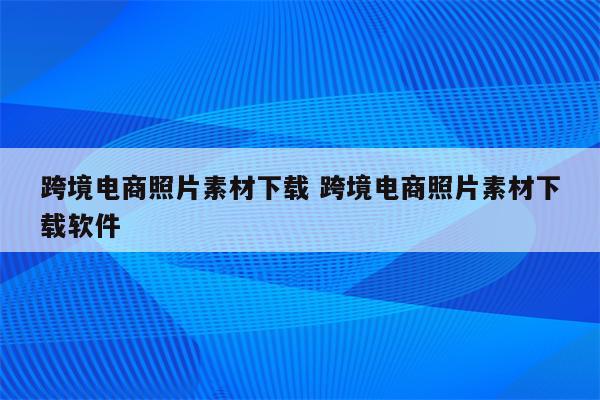 跨境电商照片素材下载 跨境电商照片素材下载软件