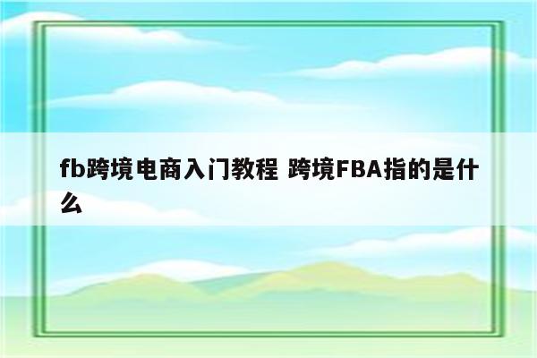 fb跨境电商入门教程 跨境FBA指的是什么