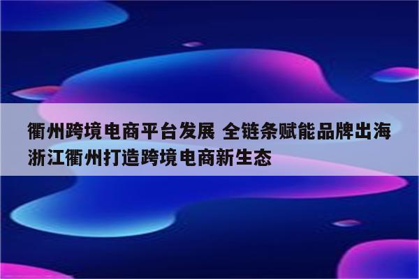 衢州跨境电商平台发展 全链条赋能品牌出海浙江衢州打造跨境电商新生态