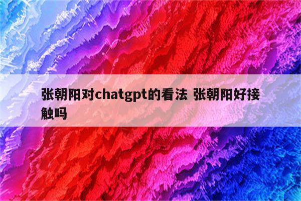 张朝阳对chatgpt的看法 张朝阳好接触吗