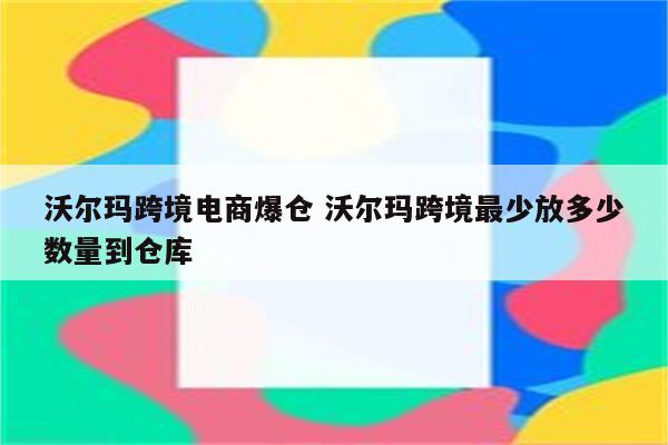 沃尔玛跨境电商爆仓 沃尔玛跨境最少放多少数量到仓库