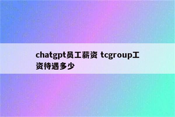 chatgpt员工薪资 tcgroup工资待遇多少