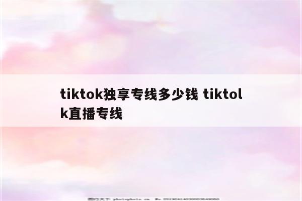 tiktok独享专线多少钱 tiktolk直播专线