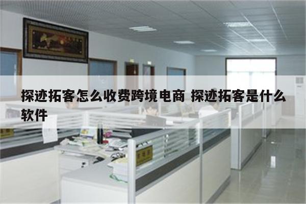 探迹拓客怎么收费跨境电商 探迹拓客是什么软件