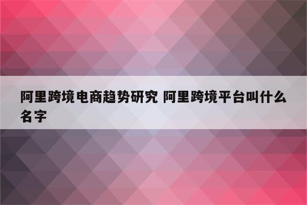 阿里跨境电商趋势研究 阿里跨境平台叫什么名字