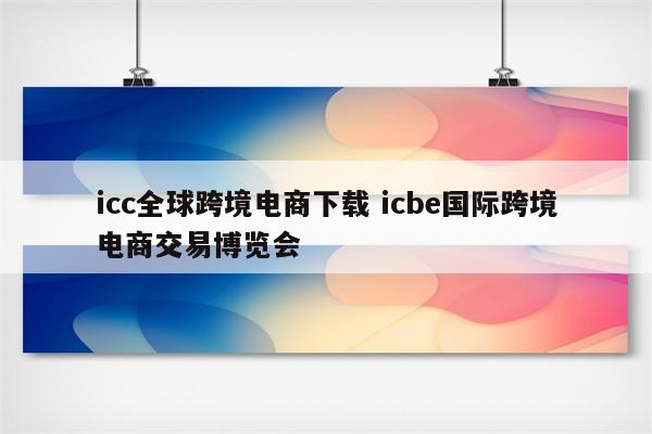 icc全球跨境电商下载 icbe国际跨境电商交易博览会