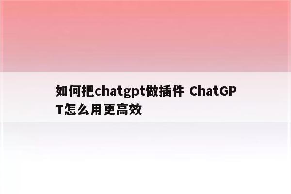 如何把chatgpt做插件 ChatGPT怎么用更高效