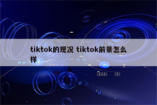 tiktok的现况 tiktok前景怎么样