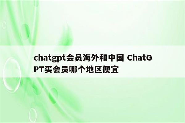 chatgpt会员海外和中国 ChatGPT买会员哪个地区便宜