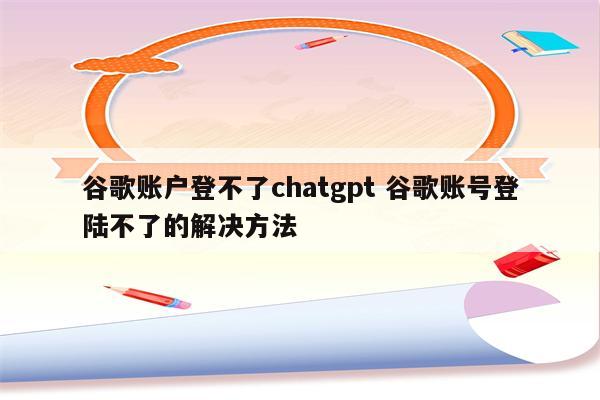 谷歌账户登不了chatgpt 谷歌账号登陆不了的解决方法