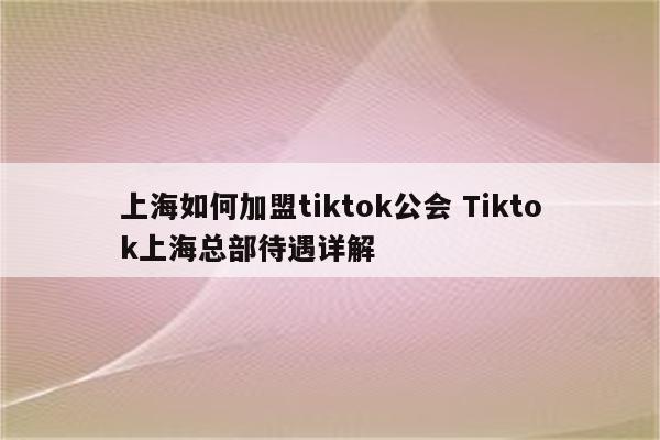 上海如何加盟tiktok公会 Tiktok上海总部待遇详解
