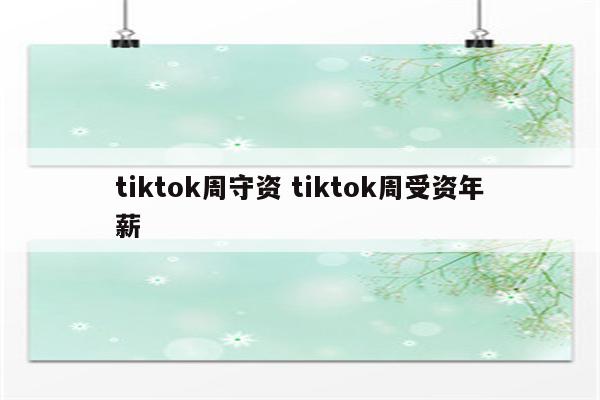 tiktok周守资 tiktok周受资年薪