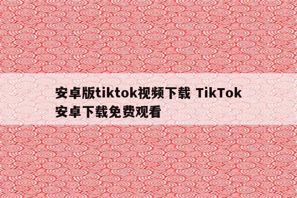 安卓版tiktok视频下载 TikTok安卓下载免费观看