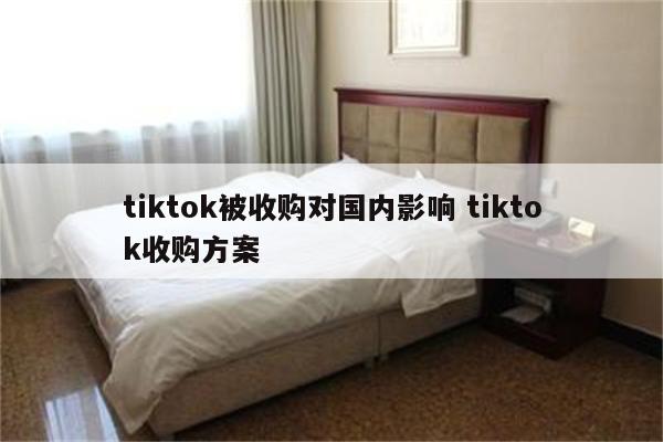 tiktok被收购对国内影响 tiktok收购方案