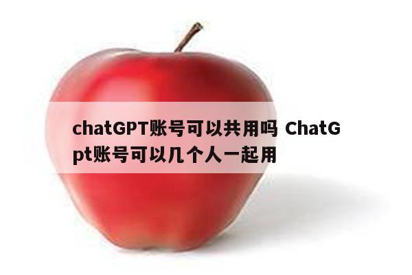 chatGPT账号可以共用吗 ChatGpt账号可以几个人一起用
