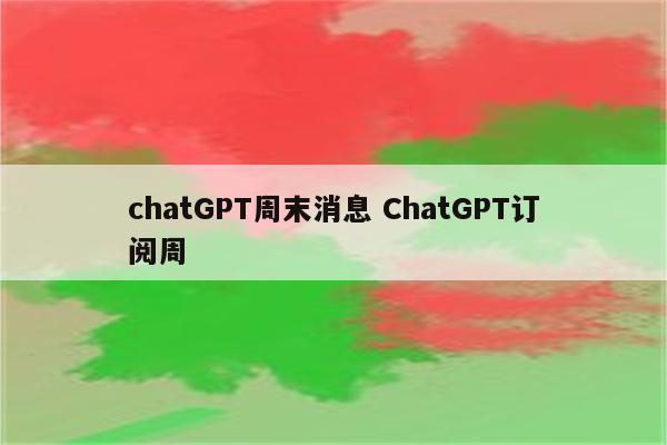chatGPT周末消息 ChatGPT订阅周