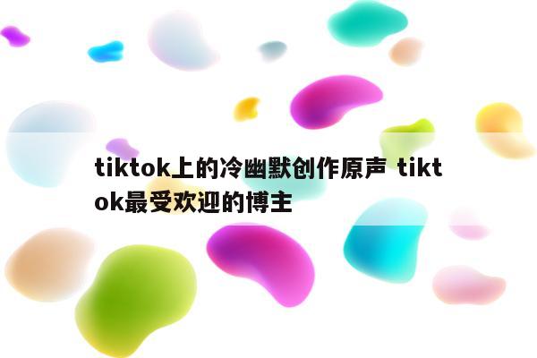 tiktok上的冷幽默创作原声 tiktok最受欢迎的博主