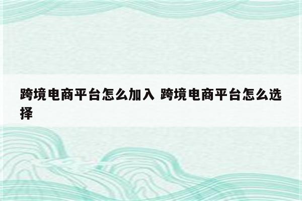 跨境电商平台怎么加入 跨境电商平台怎么选择