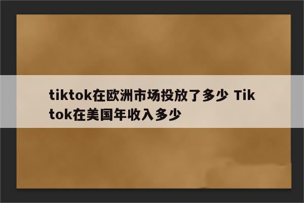tiktok在欧洲市场投放了多少 Tiktok在美国年收入多少