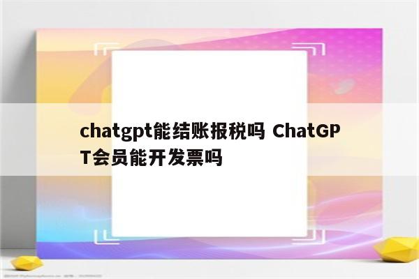 chatgpt能结账报税吗 ChatGPT会员能开发票吗