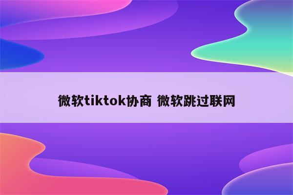 微软tiktok协商 微软跳过联网