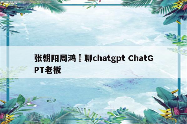 张朝阳周鸿祎聊chatgpt ChatGPT老板