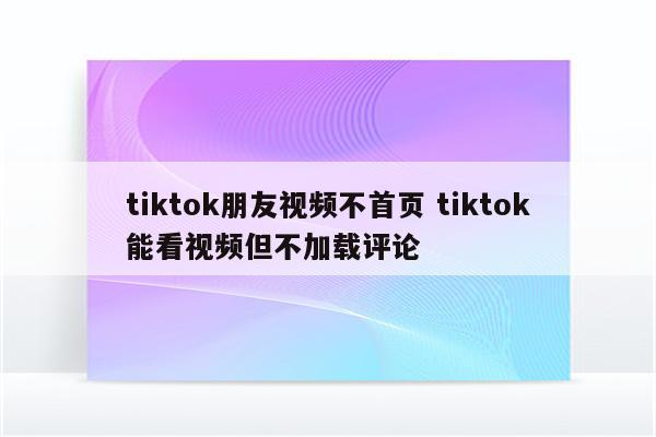 tiktok朋友视频不首页 tiktok能看视频但不加载评论
