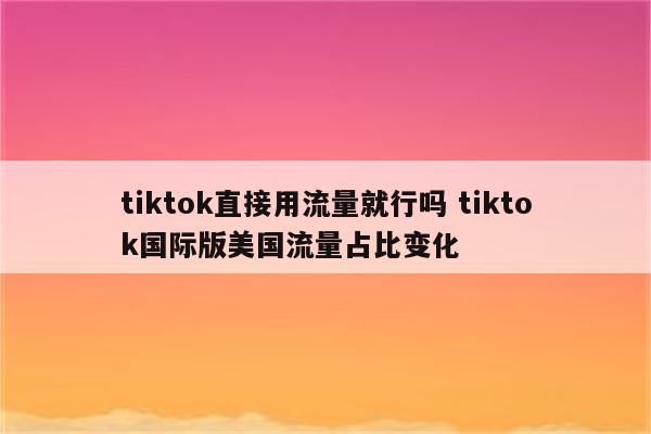 tiktok直接用流量就行吗 tiktok国际版美国流量占比变化