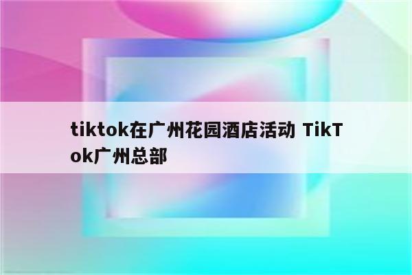 tiktok在广州花园酒店活动 TikTok广州总部