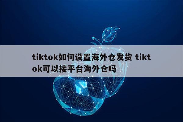tiktok如何设置海外仓发货 tiktok可以接平台海外仓吗