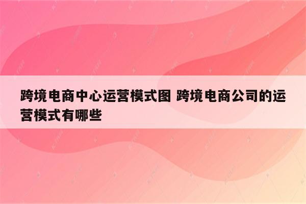跨境电商中心运营模式图 跨境电商公司的运营模式有哪些