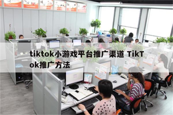 tiktok小游戏平台推广渠道 TikTok推广方法