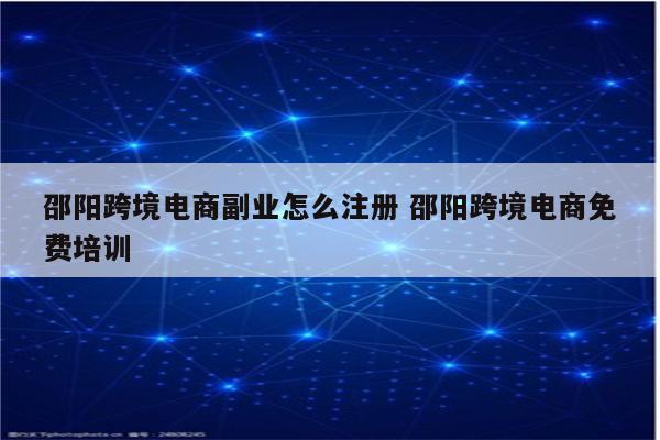 邵阳跨境电商副业怎么注册 邵阳跨境电商免费培训