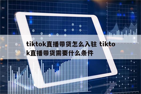 tiktok直播带货怎么入驻 tiktok直播带货需要什么条件