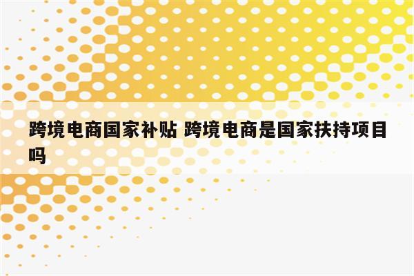 跨境电商国家补贴 跨境电商是国家扶持项目吗