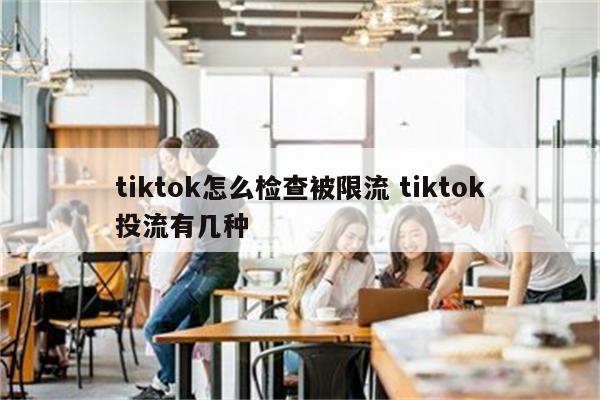 tiktok怎么检查被限流 tiktok投流有几种
