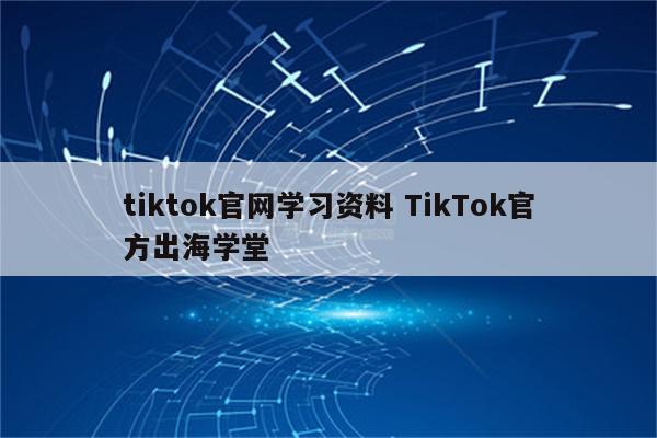 tiktok官网学习资料 TikTok官方出海学堂