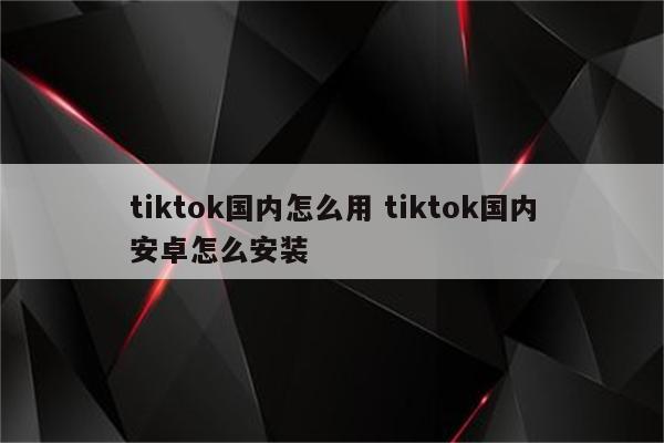 tiktok国内怎么用 tiktok国内安卓怎么安装