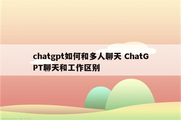 chatgpt如何和多人聊天 ChatGPT聊天和工作区别