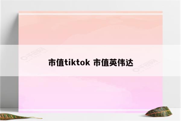 市值tiktok 市值英伟达