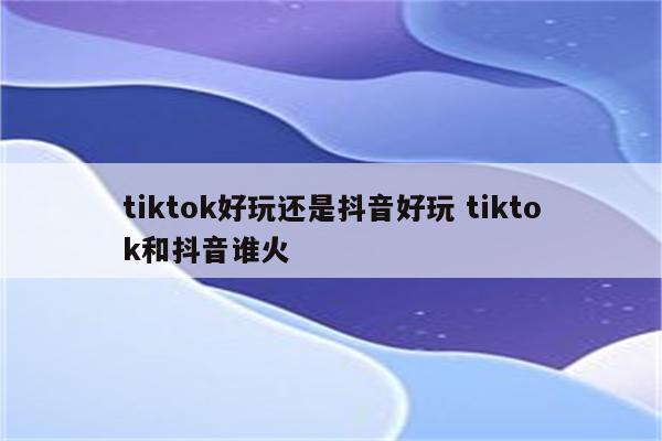 tiktok好玩还是抖音好玩 tiktok和抖音谁火