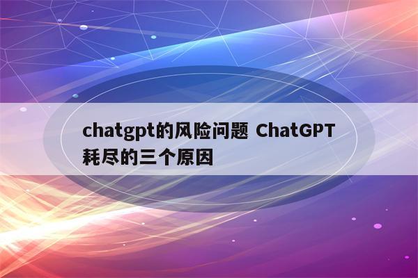 chatgpt的风险问题 ChatGPT耗尽的三个原因