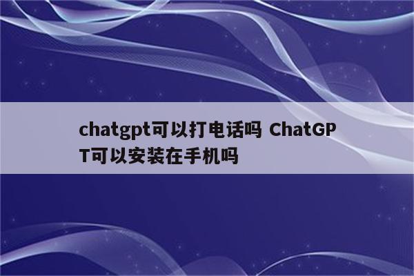 chatgpt可以打电话吗 ChatGPT可以安装在手机吗