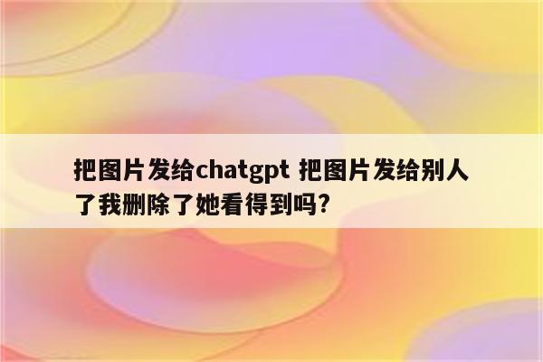 把图片发给chatgpt 把图片发给别人了我删除了她看得到吗?