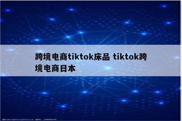 跨境电商tiktok床品 tiktok跨境电商日本