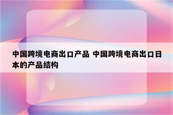 中国跨境电商出口产品 中国跨境电商出口日本的产品结构