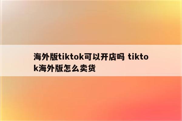 海外版tiktok可以开店吗 tiktok海外版怎么卖货