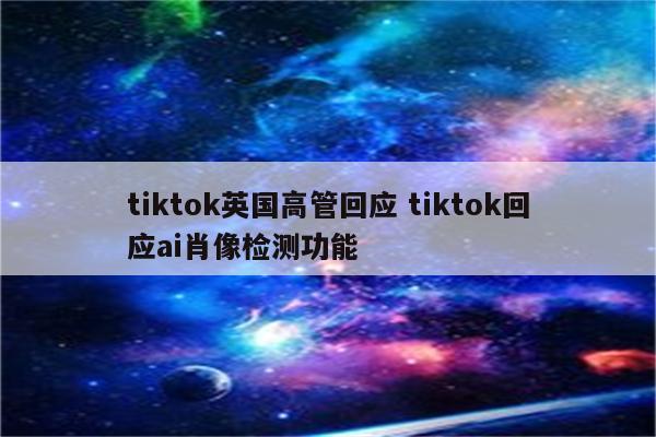 tiktok英国高管回应 tiktok回应ai肖像检测功能