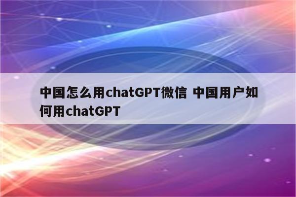 中国怎么用chatGPT微信 中国用户如何用chatGPT
