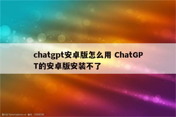 chatgpt安卓版怎么用 ChatGPT的安卓版安装不了